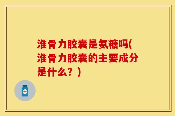 淮骨力胶囊是氨糖吗(淮骨力胶囊的主要成分是什么？)