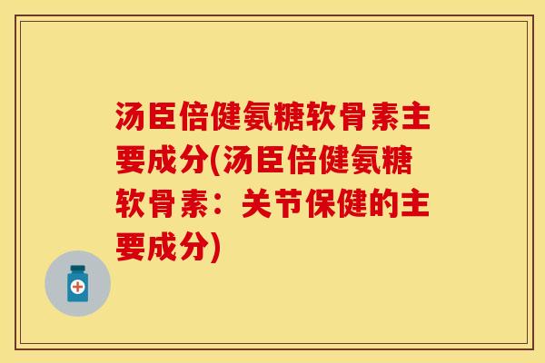 汤臣倍健氨糖软骨素主要成分(汤臣倍健氨糖软骨素：关节保健的主要成分)