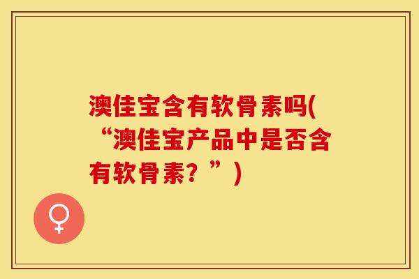 澳佳宝含有软骨素吗(“澳佳宝产品中是否含有软骨素？”)