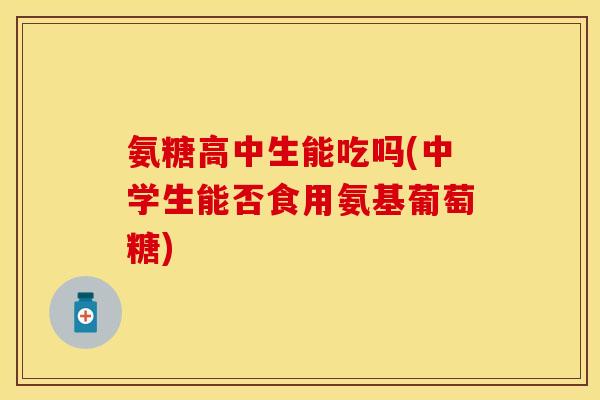氨糖高中生能吃吗(中学生能否食用氨基葡萄糖)-第1张图片-关节保镖