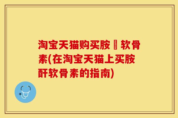 淘宝天猫购买胺粐软骨素(在淘宝天猫上买胺酐软骨素的指南)