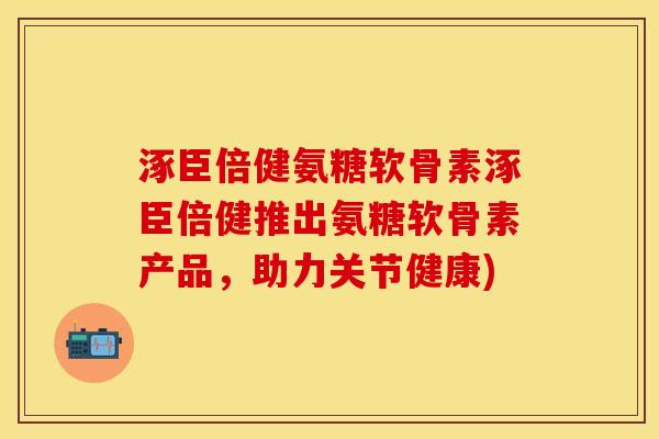涿臣倍健氨糖软骨素涿臣倍健推出氨糖软骨素产品，助力关节健康)