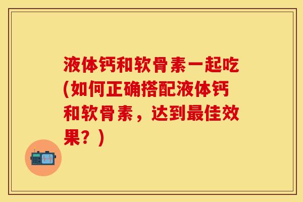 液体钙和软骨素一起吃(如何正确搭配液体钙和软骨素，达到最佳效果？)