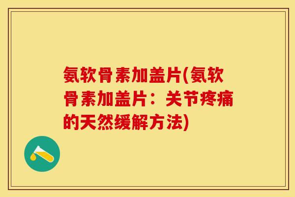 氨软骨素加盖片(氨软骨素加盖片：关节疼痛的天然缓解方法)