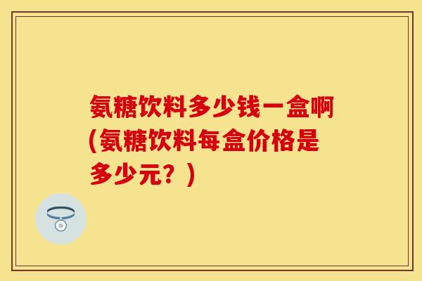 氨糖饮料多少钱一盒啊(氨糖饮料每盒价格是多少元？)
