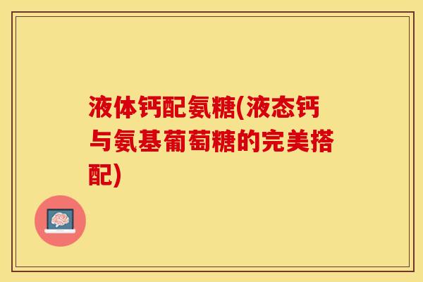 液体钙配氨糖(液态钙与氨基葡萄糖的完美搭配)