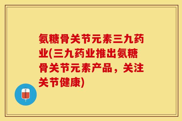 氨糖骨关节元素三九药业(三九药业推出氨糖骨关节元素产品，关注关节健康)