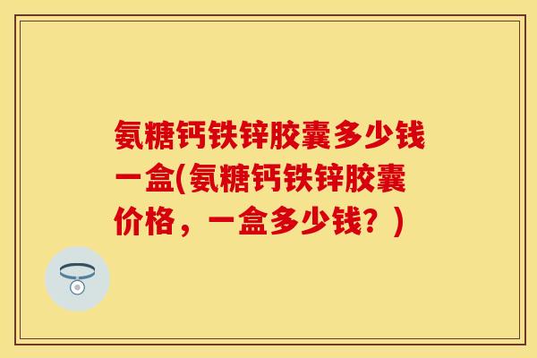 氨糖钙铁锌胶囊多少钱一盒(氨糖钙铁锌胶囊价格，一盒多少钱？)