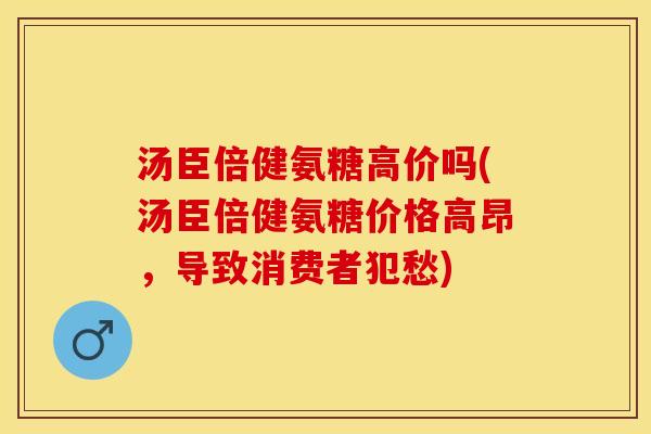 汤臣倍健氨糖高价吗(汤臣倍健氨糖价格高昂，导致消费者犯愁)