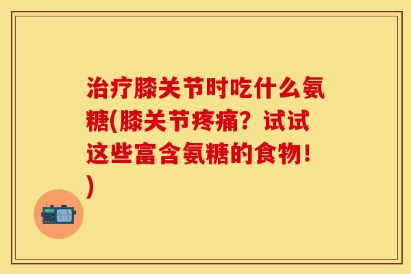 治疗膝关节时吃什么氨糖(膝关节疼痛？试试这些富含氨糖的食物！)