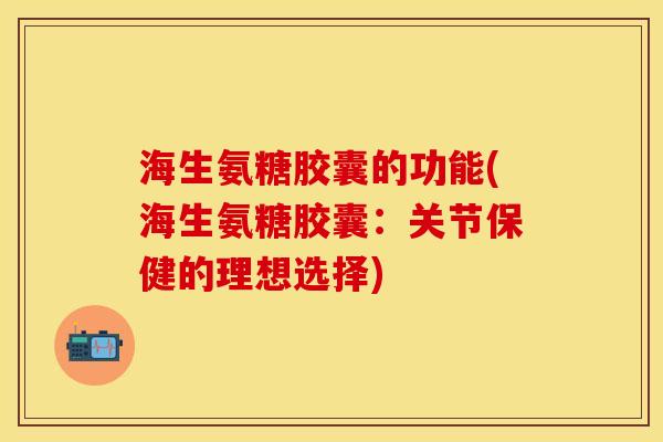 海生氨糖胶囊的功能(海生氨糖胶囊：关节保健的理想选择)