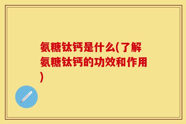 氨糖钛钙是什么(了解氨糖钛钙的功效和作用)