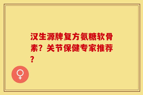 汉生源牌复方氨糖软骨素？关节保健专家推荐？