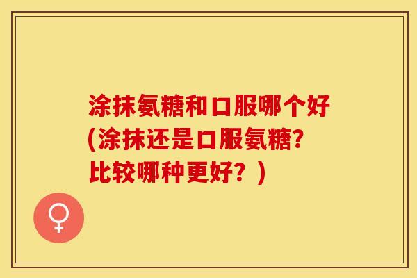 涂抹氨糖和口服哪个好(涂抹还是口服氨糖？比较哪种更好？)
