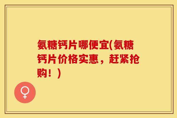 氨糖钙片哪便宜(氨糖钙片价格实惠，赶紧抢购！)