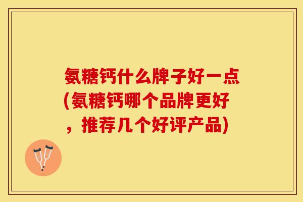 氨糖钙什么牌子好一点(氨糖钙哪个品牌更好，推荐几个好评产品)