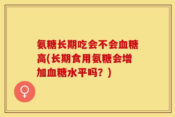 氨糖长期吃会不会血糖高(长期食用氨糖会增加血糖水平吗？)