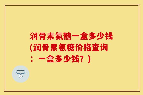 润骨素氨糖一盒多少钱(润骨素氨糖价格查询：一盒多少钱？)