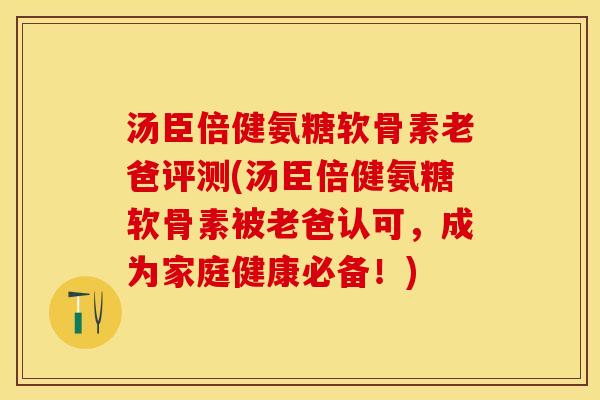 汤臣倍健氨糖软骨素老爸评测(汤臣倍健氨糖软骨素被老爸认可，成为家庭健康必备！)