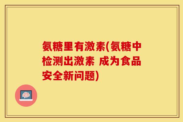 氨糖里有激素(氨糖中检测出激素 成为食品安全新问题)