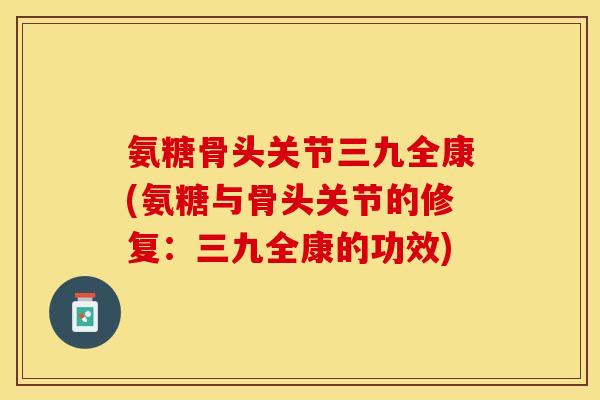 氨糖骨头关节三九全康(氨糖与骨头关节的修复：三九全康的功效)
