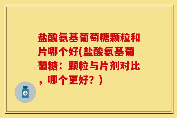 盐酸氨基葡萄糖颗粒和片哪个好(盐酸氨基葡萄糖：颗粒与片剂对比，哪个更好？)