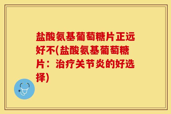 盐酸氨基葡萄糖片正远好不(盐酸氨基葡萄糖片：治疗关节炎的好选择)