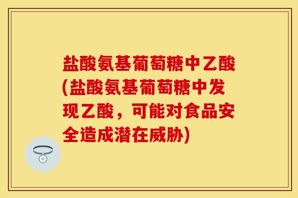 盐酸氨基葡萄糖中乙酸(盐酸氨基葡萄糖中发现乙酸，可能对食品安全造成潜在威胁)