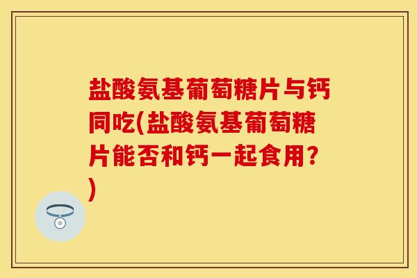 盐酸氨基葡萄糖片与钙同吃(盐酸氨基葡萄糖片能否和钙一起食用？)