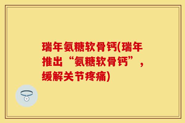 瑞年氨糖软骨钙(瑞年推出“氨糖软骨钙”，缓解关节疼痛)