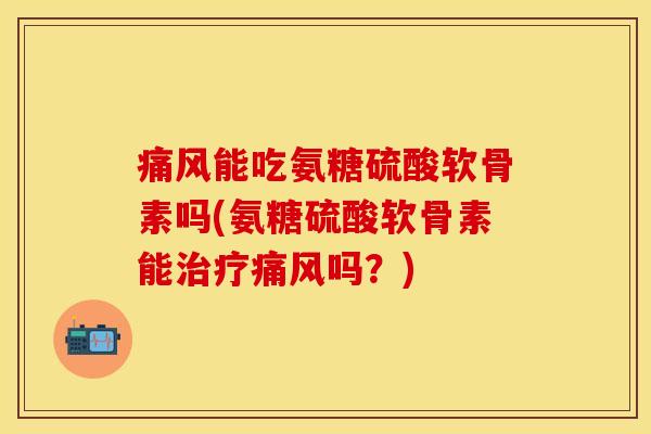 痛风能吃氨糖硫酸软骨素吗(氨糖硫酸软骨素能治疗痛风吗？)