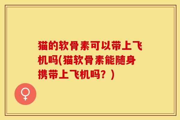 猫的软骨素可以带上飞机吗(猫软骨素能随身携带上飞机吗？)