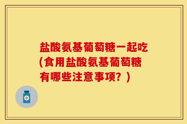 盐酸氨基葡萄糖一起吃(食用盐酸氨基葡萄糖有哪些注意事项？)