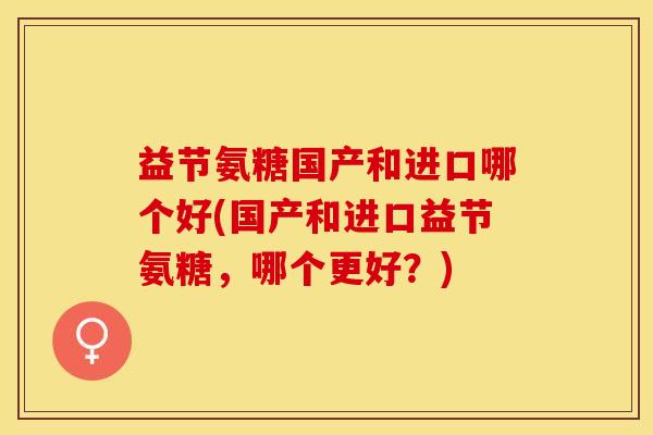 益节氨糖国产和进口哪个好(国产和进口益节氨糖，哪个更好？)