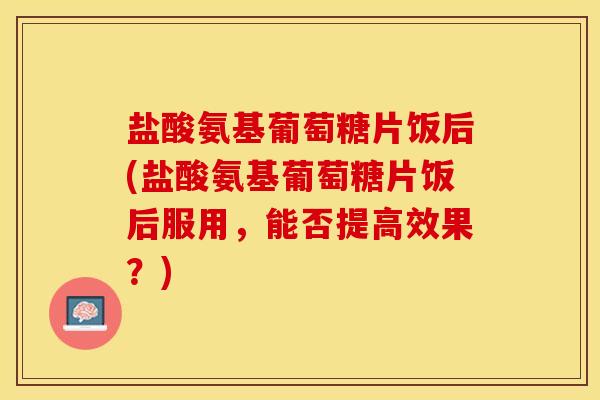 盐酸氨基葡萄糖片饭后(盐酸氨基葡萄糖片饭后服用，能否提高效果？)