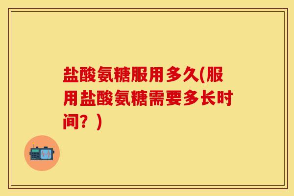 盐酸氨糖服用多久(服用盐酸氨糖需要多长时间？)