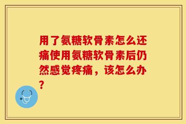 用了氨糖软骨素怎么还痛使用氨糖软骨素后仍然感觉疼痛，该怎么办？