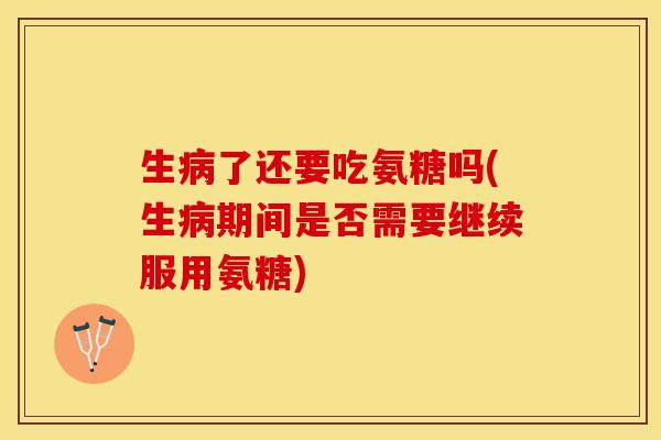 生病了还要吃氨糖吗(生病期间是否需要继续服用氨糖)