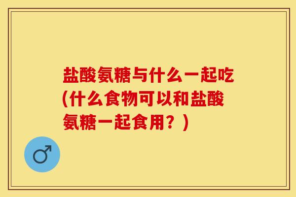 盐酸氨糖与什么一起吃(什么食物可以和盐酸氨糖一起食用？)