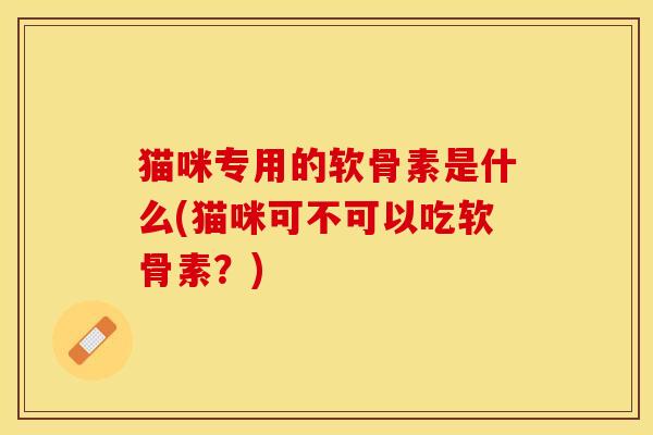 猫咪专用的软骨素是什么(猫咪可不可以吃软骨素？)