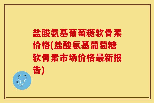 盐酸氨基葡萄糖软骨素价格(盐酸氨基葡萄糖软骨素市场价格最新报告)
