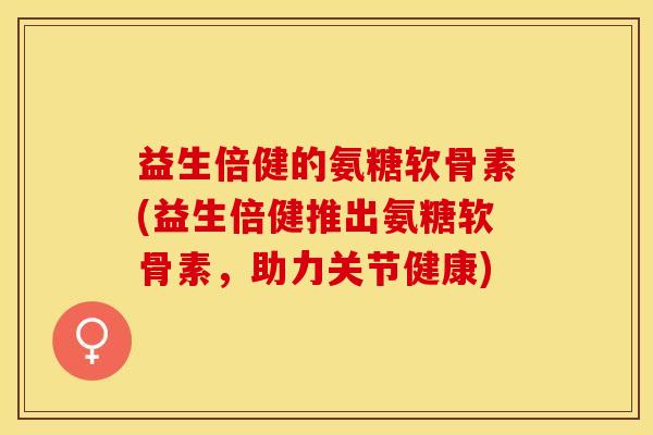益生倍健的氨糖软骨素(益生倍健推出氨糖软骨素，助力关节健康)