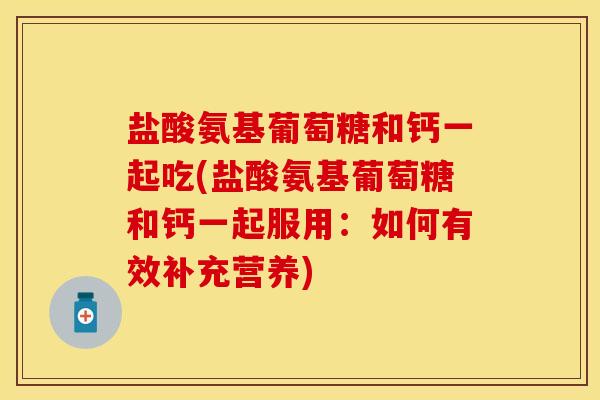 盐酸氨基葡萄糖和钙一起吃(盐酸氨基葡萄糖和钙一起服用：如何有效补充营养)