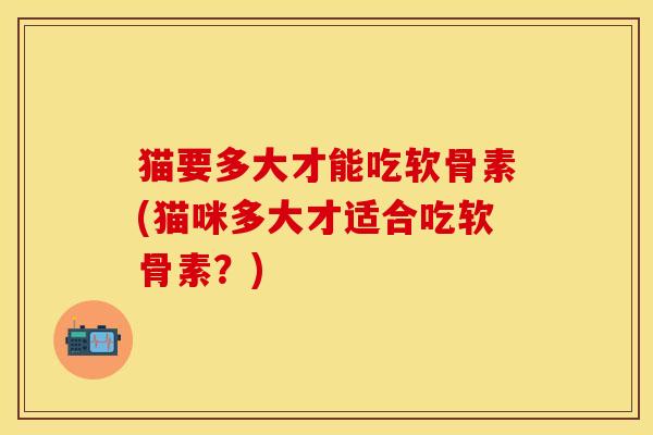 猫要多大才能吃软骨素(猫咪多大才适合吃软骨素？)