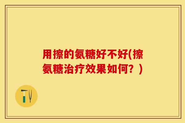 用擦的氨糖好不好(擦氨糖治疗效果如何？)-第1张图片-关节保镖