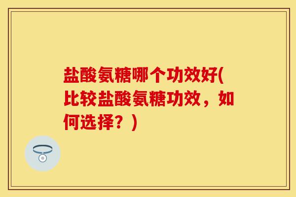 盐酸氨糖哪个功效好(比较盐酸氨糖功效，如何选择？)