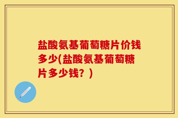 盐酸氨基葡萄糖片价钱多少(盐酸氨基葡萄糖片多少钱？)