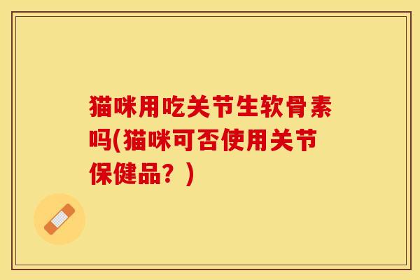 猫咪用吃关节生软骨素吗(猫咪可否使用关节保健品？)