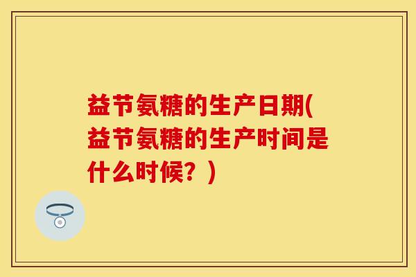 益节氨糖的生产日期(益节氨糖的生产时间是什么时候？)