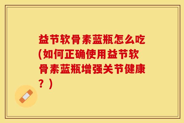 益节软骨素蓝瓶怎么吃(如何正确使用益节软骨素蓝瓶增强关节健康？)